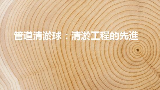 管道清淤球：清淤工程的先進(jìn)技術(shù)和策略如何應(yīng)對氣候變化的挑戰(zhàn)？